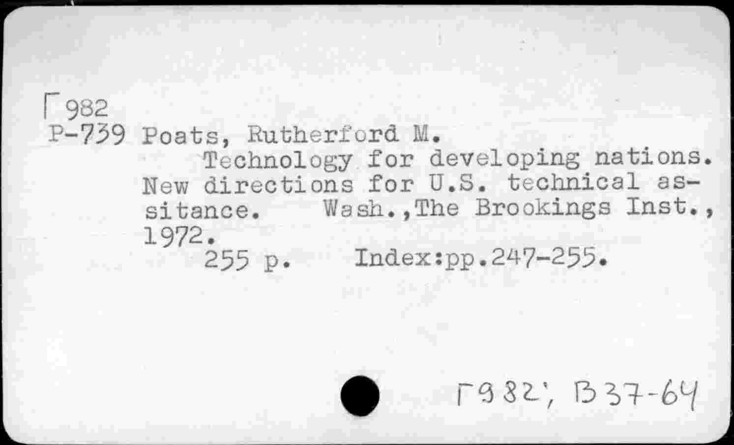 ﻿F 982
P-759 Poats, Rutherford M.
Technology for developing nations. New directions for U.S. technical as-sitance. Wash.,The Brookings Inst., 1972.
255 p. Indexspp.247-255.